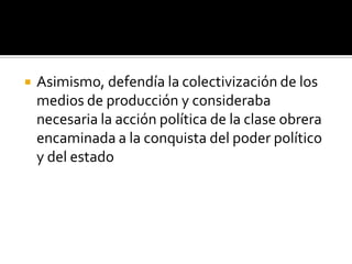    Asimismo, defendía la colectivización de los
    medios de producción y consideraba
    necesaria la acción política de la clase obrera
    encaminada a la conquista del poder político
    y del estado
 