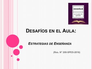 DESAFÍOS EN EL AULA:
ESTRATEGIAS DE ENSEÑANZA
(Res. N° 208-SPES-2016)
 