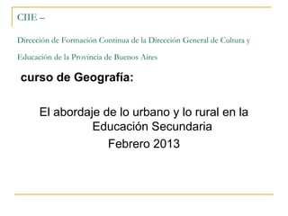 CIIE –

Dirección de Formación Continua de la Dirección General de Cultura y

Educación de la Provincia de Buenos Aires

curso de Geografía:

      El abordaje de lo urbano y lo rural en la
                Educación Secundaria
                   Febrero 2013
 