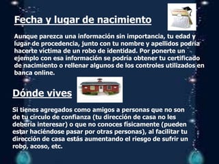 Fecha y lugar de nacimiento
Aunque parezca una información sin importancia, tu edad y
lugar de procedencia, junto con tu nombre y apellidos podría
hacerte víctima de un robo de identidad. Por ponerte un
ejemplo con esa información se podría obtener tu certificado
de nacimiento o rellenar algunos de los controles utilizados en
banca online.
Dónde vives
Si tienes agregados como amigos a personas que no son
de tu círculo de confianza (tu dirección de casa no les
debería interesar) o que no conoces físicamente (pueden
estar haciéndose pasar por otras personas), al facilitar tu
dirección de casa estás aumentando el riesgo de sufrir un
robo, acoso, etc.
 