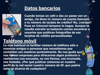 Datos bancarios
Cuando tomas un café o das un paseo con un
amigo, ¿le dices tú número de cuenta bancario
o tu número de tarjeta de crédito? No, ¿verdad?
Pues en Internet tampoco lo hagas. Aunque te
resulte extraño es bastante común encontrar a
usuarios que publican fotografías de sus
tarjetas de crédito personalizadas
Teléfono móvil
Lo más habitual es facilitar número de teléfono sólo a
nuestros amigos o personas que necesitamos que
contacten con nosotros puntualmente. No nos gusta que
nos llamen empresas para ofrecernos algún producto o
realizarnos una encuesta, no nos fiamos, nos incomoda,
nos molesta. ¿Por qué publicar entonces en nuestro
perfil de la red social nuestro número de tlf. que podría
estar al alcance de cualquiera?
 