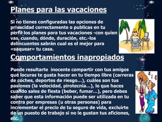 Planes para las vacaciones
Si no tienes configuradas las opciones de
privacidad correctamente o publicas en tu
perfil los planes para tus vacaciones -con quien
vas, cuando, dónde, duración, etc.-los
delincuentes sabrán cual es el mejor para
«saquear» tu casa.
Comportamientos inapropiados
Puede resultarte inocente compartir con tus amigos
qué locuras te gusta hacer en tu tiempo libre (carreras
de coches, deportes de riesgo…), cuáles son tus
pasiones (la velocidad, pirotecnia…), lo que haces
cuando sales de fiesta (beber, fumar…), pero debes
saber que esta información puede ser utilizada en tu
contra por empresas (u otras personas) para
incrementar el precio de tu seguro de vida, excluirte
de un puesto de trabajo si no le gustan tus aficiones,
etc.
 