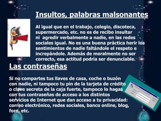 Insultos, palabras malsonantes
Al igual que en el trabajo, colegio, discoteca,
supermercado, etc. no es de recibo insultar
ni agredir verbalmente a nadie, en las redes
sociales igual. No es una buena práctica herir los
sentimientos de nadie faltándole el respeto e
increpándole. Además de moralmente no ser
correcto, esa actitud podría ser denunciable.
Las contraseñas
Si no compartes tus llaves de casa, coche o buzón
con nadie, ni tampoco tu pin de la tarjeta de crédito
o clave secreta de la caja fuerte, tampoco lo hagas
con tus contraseñas de acceso a los distintos
servicios de Internet que dan acceso a tu privacidad:
correo electrónico, redes sociales, banco online, blog,
foro, etc.
 
