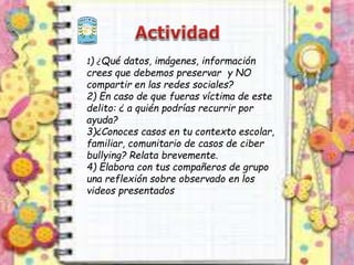 1) ¿Qué datos, imágenes, información
crees que debemos preservar y NO
compartir en las redes sociales?
2) En caso de que fueras víctima de este
delito: ¿ a quién podrías recurrir por
ayuda?
3)¿Conoces casos en tu contexto escolar,
familiar, comunitario de casos de ciber
bullying? Relata brevemente.
4) Elabora con tus compañeros de grupo
una reflexión sobre observado en los
videos presentados
 