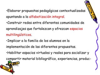 •Elaborar propuestas pedagógicas contextualizadas
apuntando a la alfabetización integral.
•Construir redes entre diferentes comunidades de
aprendizajes que fortalezcan y ofrezcan espacios
multilingüísticos.
•Implicar a la familia de los alumnos en la
implementación de las diferentes propuestas.
•Habilitar espacios virtuales y reales para socializar y
compartir material bibliográfico, experiencias, produc-
tos, etc.
 