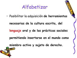 Alfabetizar
• Posibilitar la adquisición de herramientas
necesarias de la cultura escrita, del
lenguaje oral y de las prácticas sociales
permitiendo insertarse en el mundo como
miembro activo y sujeto de derecho.
 