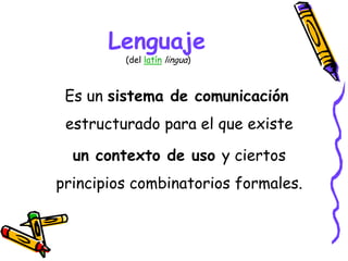 Lenguaje
(del latín lingua)
Es un sistema de comunicación
estructurado para el que existe
un contexto de uso y ciertos
principios combinatorios formales.
 