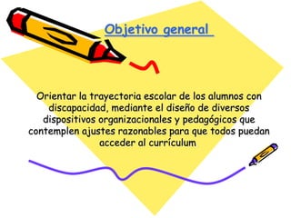 Orientar la trayectoria escolar de los alumnos con
discapacidad, mediante el diseño de diversos
dispositivos organizacionales y pedagógicos que
contemplen ajustes razonables para que todos puedan
acceder al currículum.
Objetivo general
 