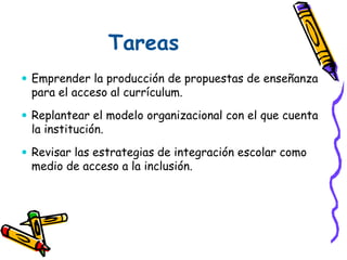 Tareas
 Emprender la producción de propuestas de enseñanza
para el acceso al currículum.
 Replantear el modelo organizacional con el que cuenta
la institución.
 Revisar las estrategias de integración escolar como
medio de acceso a la inclusión.
 