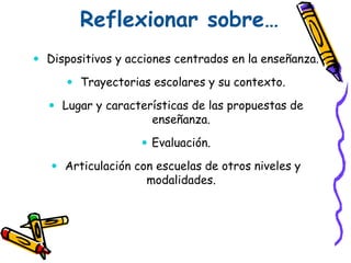 Reflexionar sobre…
 Dispositivos y acciones centrados en la enseñanza.
 Trayectorias escolares y su contexto.
 Lugar y características de las propuestas de
enseñanza.
 Evaluación.
 Articulación con escuelas de otros niveles y
modalidades.
 