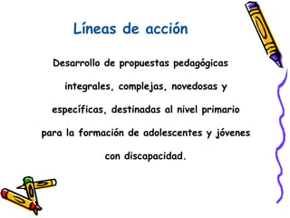 Líneas de acción
Desarrollo de propuestas pedagógicas
integrales, complejas, novedosas y
específicas, destinadas al nivel primario
para la formación de adolescentes y jóvenes
con discapacidad.
 
