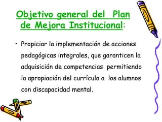 Objetivo general del Plan
de Mejora Institucional:
• Propiciar la implementación de acciones
pedagógicas integrales, que garanticen la
adquisición de competencias permitiendo
la apropiación del currículo a los alumnos
con discapacidad mental.
 