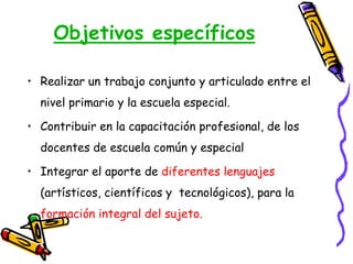Objetivos específicos
• Realizar un trabajo conjunto y articulado entre el
nivel primario y la escuela especial.
• Contribuir en la capacitación profesional, de los
docentes de escuela común y especial
• Integrar el aporte de diferentes lenguajes
(artísticos, científicos y tecnológicos), para la
formación integral del sujeto.
 