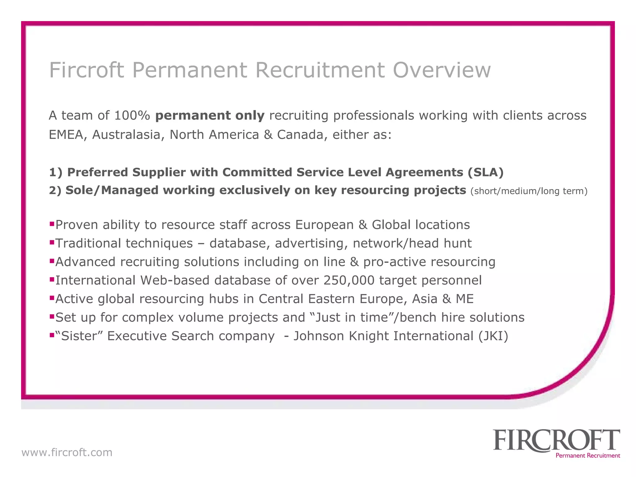 A team of 100%  permanent only  recruiting professionals working with clients across EMEA, Australasia, North America & Canada, either as: 1)   Preferred Supplier with Committed Service Level Agreements (SLA) 2)  Sole/Managed working exclusively on key resourcing projects  ( short/medium/long term) Proven ability to resource staff across European & Global locations Traditional techniques – database, advertising, network/head hunt Advanced recruiting solutions including on line & pro-active resourcing International  Web-based database of over 250,000 target personnel Active global resourcing hubs in Central Eastern Europe, Asia & ME Set up for complex volume projects and “Just in time”/bench hire solutions “ Sister” Executive Search company  - Johnson Knight International (JKI) Fircroft Permanent Recruitment Overview 