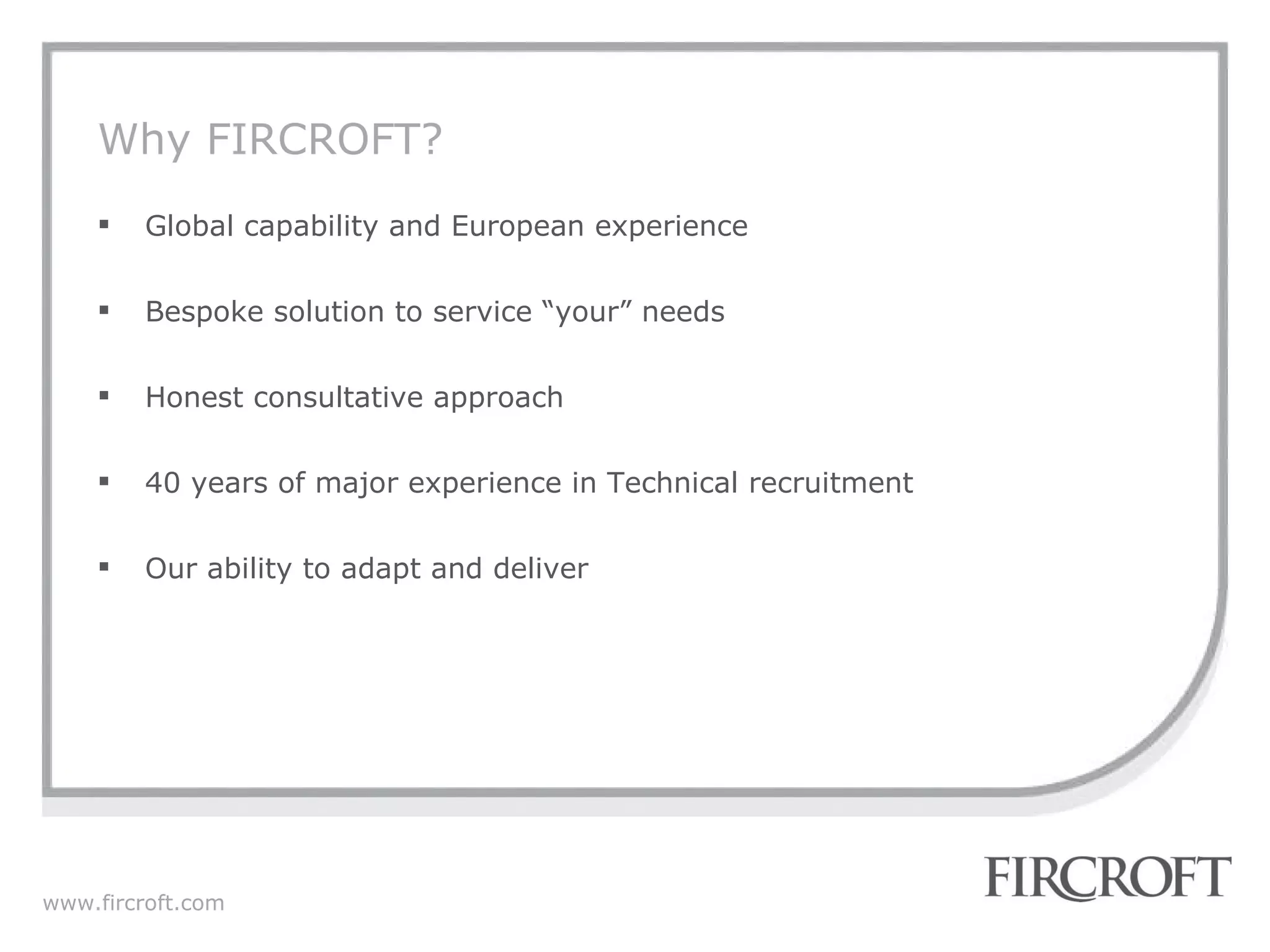 Why FIRCROFT? Global capability and European experience Bespoke solution to service “your” needs Honest consultative approach 40 years of major experience in Technical recruitment Our ability to adapt and deliver 