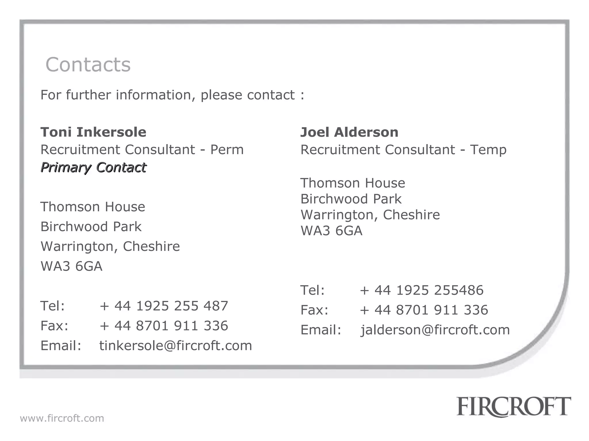 Contacts For further information, please contact : Toni Inkersole Recruitment Consultant - Perm Primary Contact Thomson House Birchwood Park Warrington, Cheshire WA3 6GA Tel: + 44 1925 255 487 Fax: + 44 8701 911 336 Email:  tinkersole@fircroft.com  Joel Alderson Recruitment Consultant - Temp Thomson House Birchwood Park Warrington, Cheshire WA3 6GA Tel: + 44 1925 255486 Fax: + 44 8701 911 336 Email:  jalderson@fircroft.com  
