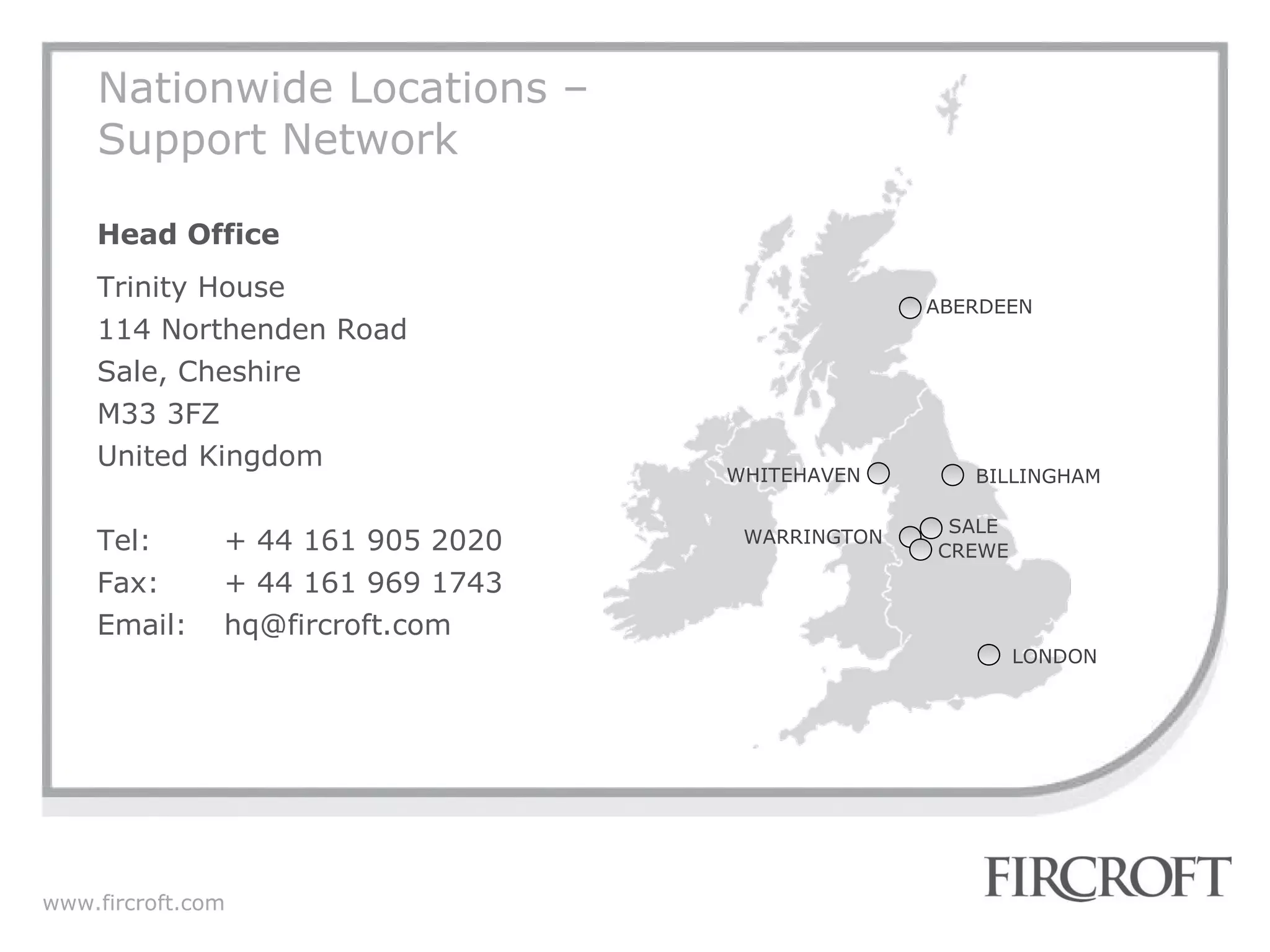 Nationwide Locations – Support Network Head Office Trinity House 114 Northenden Road Sale, Cheshire M33 3FZ United Kingdom Tel: + 44 161 905 2020 Fax: + 44 161 969 1743 Email: [email_address] ABERDEEN BILLINGHAM WHITEHAVEN WARRINGTON LONDON CREWE SALE 