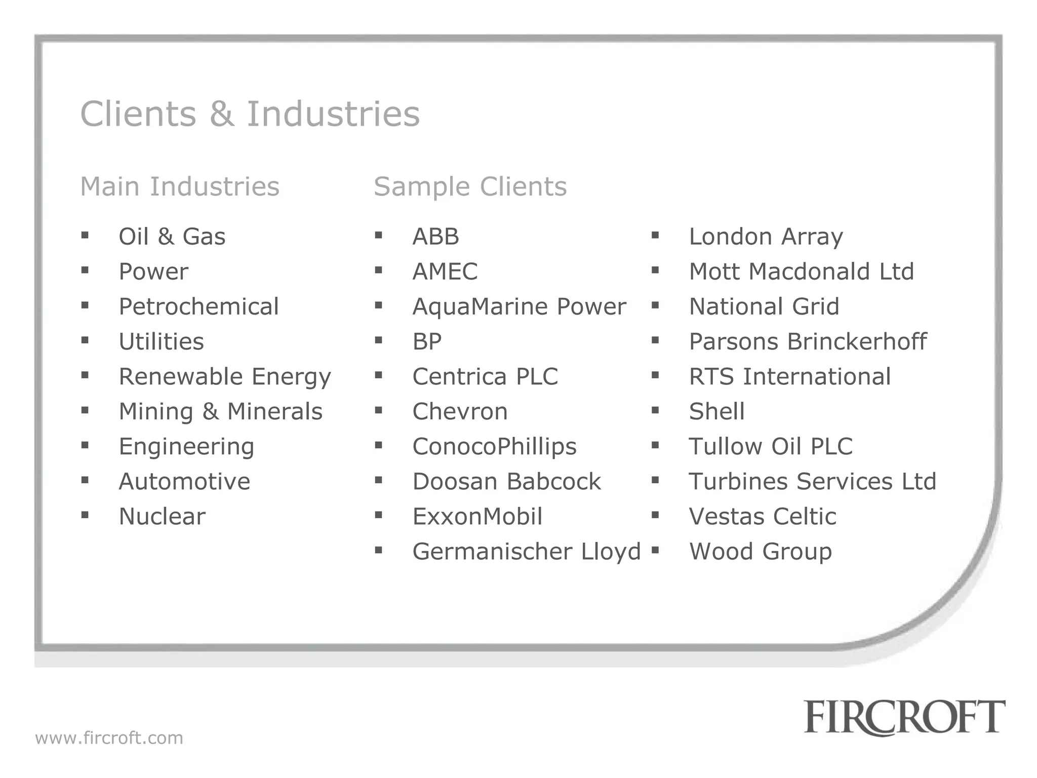 Clients & Industries London Array Mott Macdonald Ltd National Grid Parsons Brinckerhoff  RTS International Shell Tullow Oil PLC Turbines Services Ltd  Vestas Celtic Wood Group ABB  AMEC AquaMarine Power BP Centrica PLC Chevron ConocoPhillips Doosan Babcock ExxonMobil  Germanischer Lloyd Oil & Gas Power Petrochemical Utilities Renewable Energy Mining & Minerals Engineering Automotive Nuclear Main Industries Sample Clients 