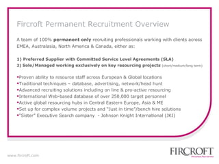 A team of 100%  permanent only  recruiting professionals working with clients across EMEA, Australasia, North America & Canada, either as: 1)   Preferred Supplier with Committed Service Level Agreements (SLA) 2)  Sole/Managed working exclusively on key resourcing projects  ( short/medium/long term) Proven ability to resource staff across European & Global locations Traditional techniques – database, advertising, network/head hunt Advanced recruiting solutions including on line & pro-active resourcing International  Web-based database of over 250,000 target personnel Active global resourcing hubs in Central Eastern Europe, Asia & ME Set up for complex volume projects and “Just in time”/bench hire solutions “ Sister” Executive Search company  - Johnson Knight International (JKI) Fircroft Permanent Recruitment Overview 
