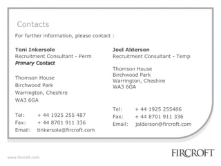 Contacts For further information, please contact : Toni Inkersole Recruitment Consultant - Perm Primary Contact Thomson House Birchwood Park Warrington, Cheshire WA3 6GA Tel: + 44 1925 255 487 Fax: + 44 8701 911 336 Email:  tinkersole@fircroft.com  Joel Alderson Recruitment Consultant - Temp Thomson House Birchwood Park Warrington, Cheshire WA3 6GA Tel: + 44 1925 255486 Fax: + 44 8701 911 336 Email:  jalderson@fircroft.com  