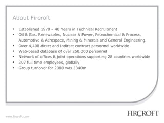 About Fircroft Established 1970 – 40 Years in Technical Recruitment Oil & Gas, Renewables, Nuclear & Power, Petrochemical & Process, Automotive & Aerospace, Mining & Minerals and General Engineering. Over 4,400 direct and indirect contract personnel worldwide Web-based database of over 250,000 personnel Network of offices & joint operations supporting 28 countries worldwide 307 full time employees, globally Group turnover for 2009 was £340m 