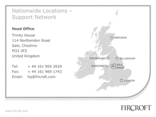 Nationwide Locations – Support Network Head Office Trinity House 114 Northenden Road Sale, Cheshire M33 3FZ United Kingdom Tel: + 44 161 905 2020 Fax: + 44 161 969 1743 Email: [email_address] ABERDEEN BILLINGHAM WHITEHAVEN WARRINGTON LONDON CREWE SALE 