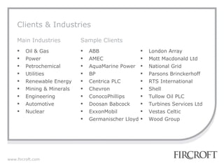 Clients & Industries London Array Mott Macdonald Ltd National Grid Parsons Brinckerhoff  RTS International Shell Tullow Oil PLC Turbines Services Ltd  Vestas Celtic Wood Group ABB  AMEC AquaMarine Power BP Centrica PLC Chevron ConocoPhillips Doosan Babcock ExxonMobil  Germanischer Lloyd Oil & Gas Power Petrochemical Utilities Renewable Energy Mining & Minerals Engineering Automotive Nuclear Main Industries Sample Clients 