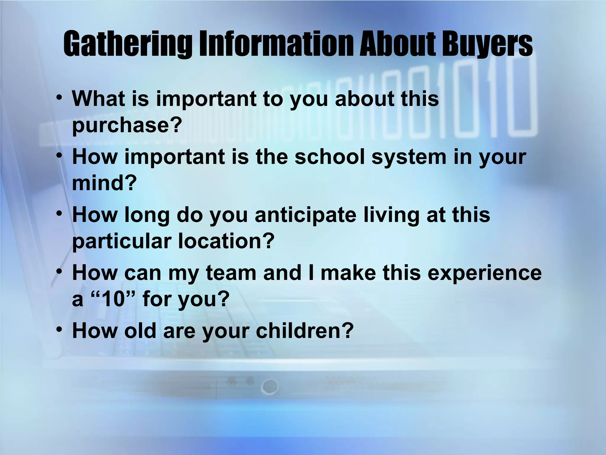 Gathering Information About Buyers What is important to you about this purchase?  How important is the school system in your mind? How long do you anticipate living at this particular location? How can my team and I make this experience a “10” for you? How old are your children? 