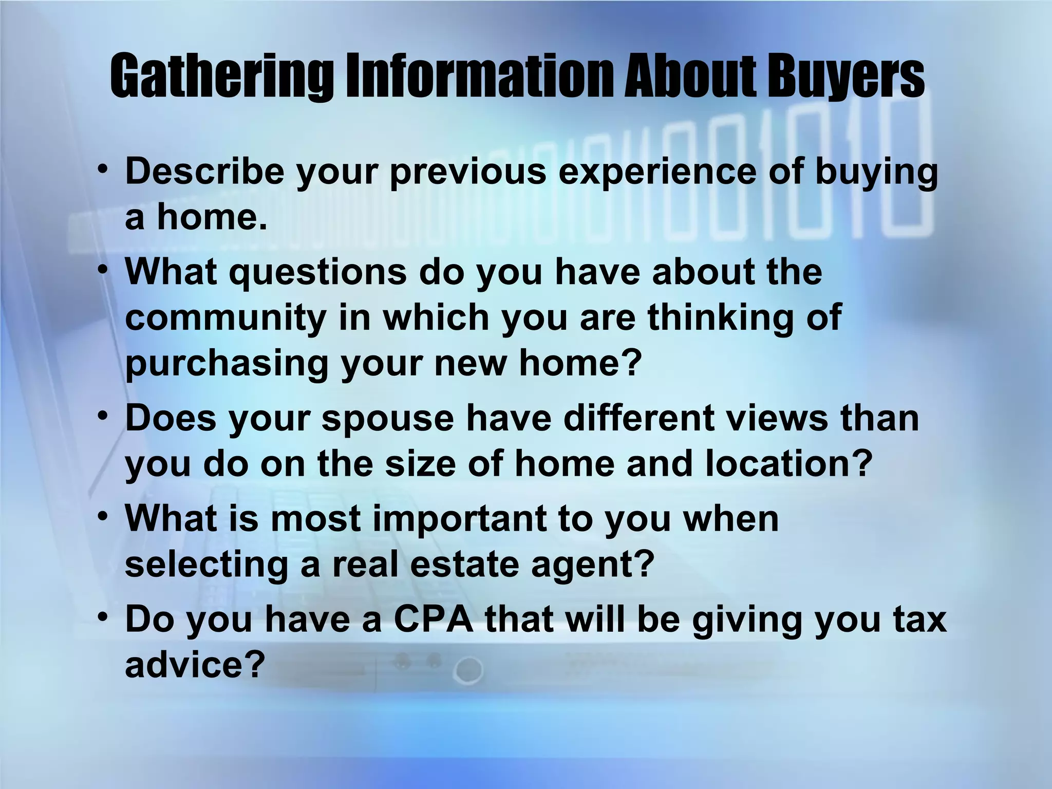 Gathering Information About Buyers Describe your previous experience of buying a home. What questions do you have about the community in which you are thinking of purchasing your new home? Does your spouse have different views than you do on the size of home and location? What is most important to you when selecting a real estate agent? Do you have a CPA that will be giving you tax advice? 