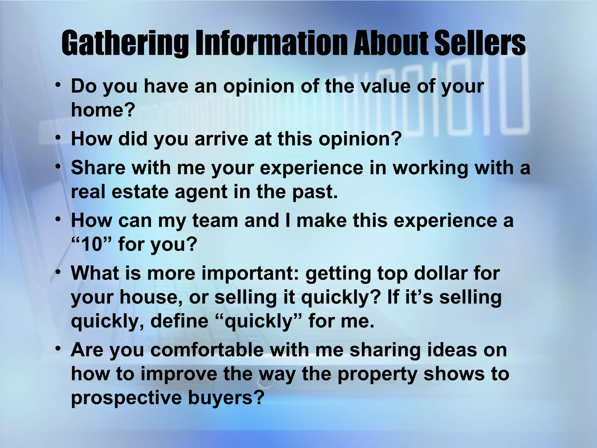 Gathering Information About Sellers Do you have an opinion of the value of your home? How did you arrive at this opinion? Share with me your experience in working with a real estate agent in the past. How can my team and I make this experience a “10” for you? What is more important: getting top dollar for your house, or selling it quickly? If it’s selling quickly, define “quickly” for me. Are you comfortable with me sharing ideas on how to improve the way the property shows to prospective buyers? 