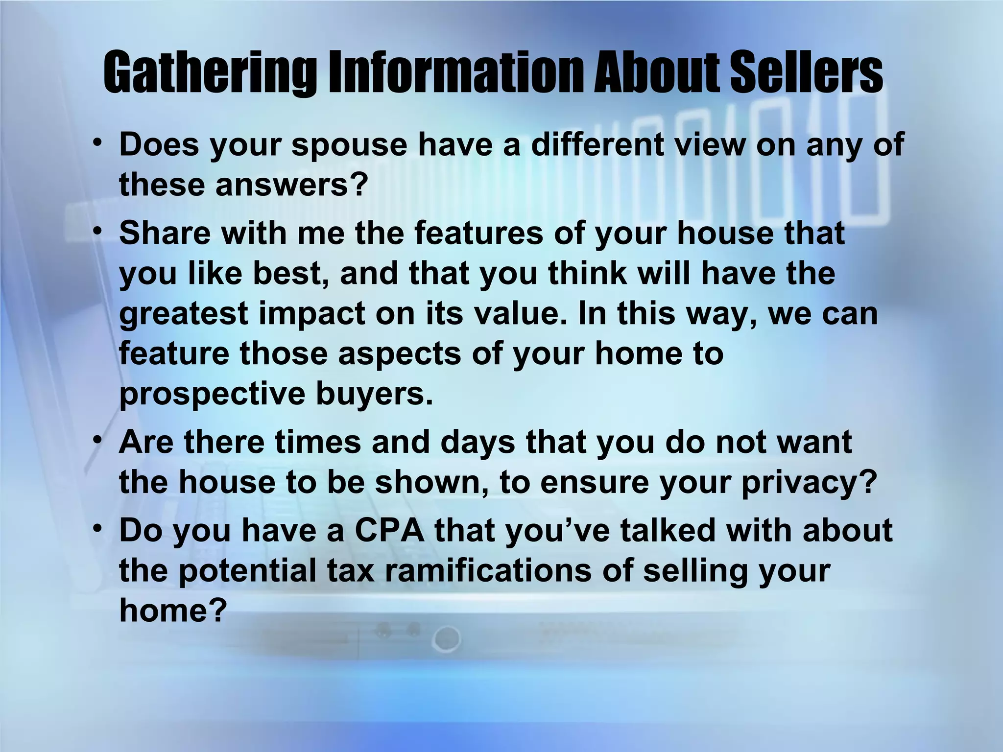 Gathering Information About Sellers Does your spouse have a different view on any of these answers? Share with me the features of your house that you like best, and that you think will have the greatest impact on its value. In this way, we can feature those aspects of your home to prospective buyers. Are there times and days that you do not want the house to be shown, to ensure your privacy? Do you have a CPA that you’ve talked with about the potential tax ramifications of selling your home? 