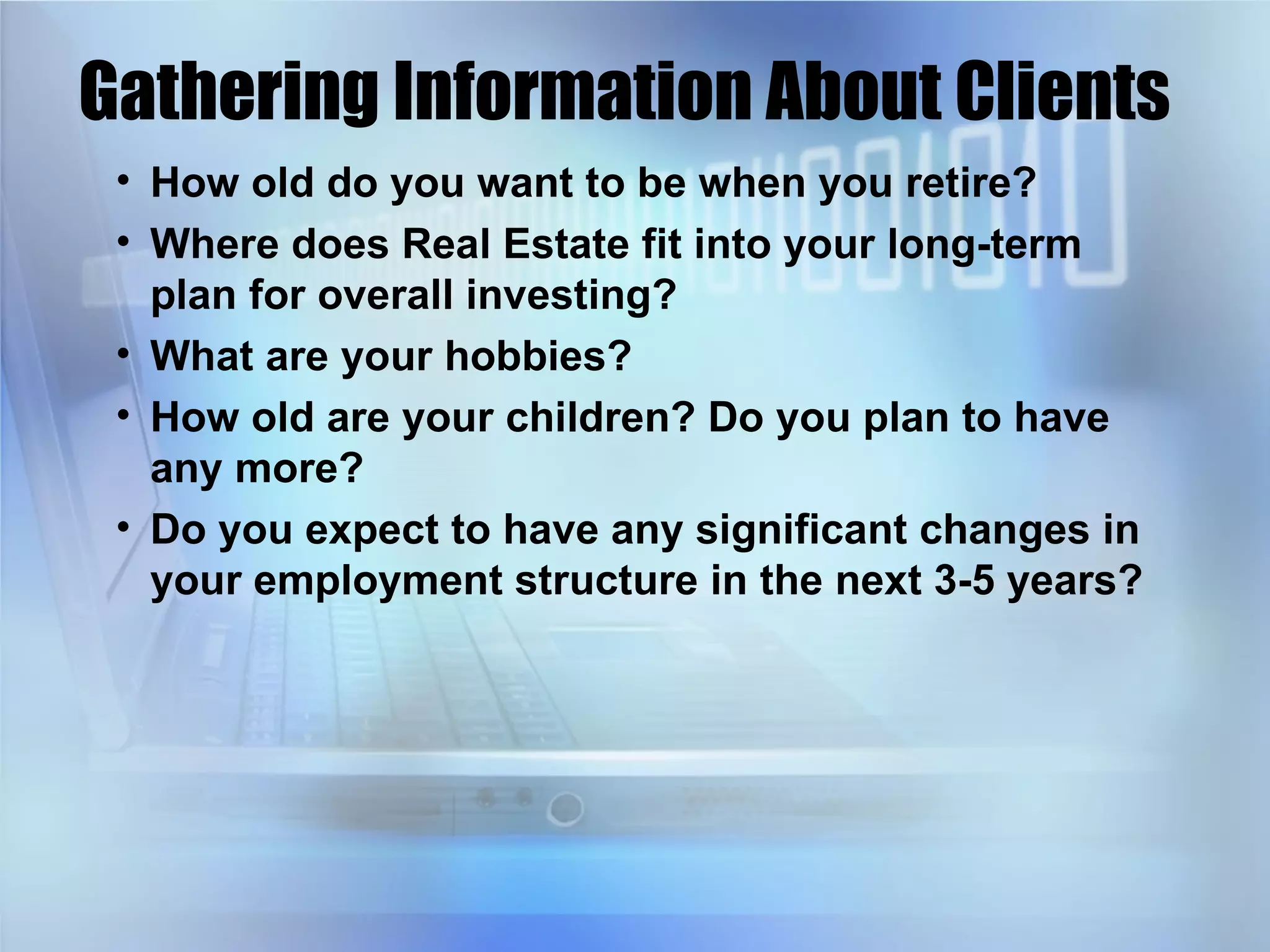Gathering Information About Clients How old do you want to be when you retire? Where does Real Estate fit into your long-term plan for overall investing? What are your hobbies? How old are your children? Do you plan to have any more? Do you expect to have any significant changes in your employment structure in the next 3-5 years? 