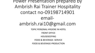 Power Presentation prepared by
Ambrish Rai Trainer Hospitality
contact no-09198714901
email-
ambrish.rai10@gmail.com
TOPIC PERSONAL HYGIENE IN HOTEL
FRONT OFFICE
HOUSEKEEPING
FOOD & BEVERAGE- SERVICE
FOOD & BEVERAGE-PRODUCTION
 