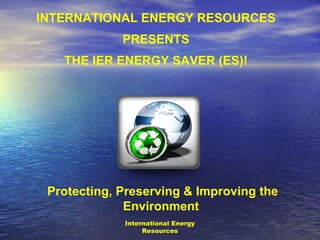 INTERNATIONAL ENERGY RESOURCES
             PRESENTS
   THE IER ENERGY SAVER (ES)!




 Protecting, Preserving & Improving the
              Environment
             International Energy
                  Resources
 