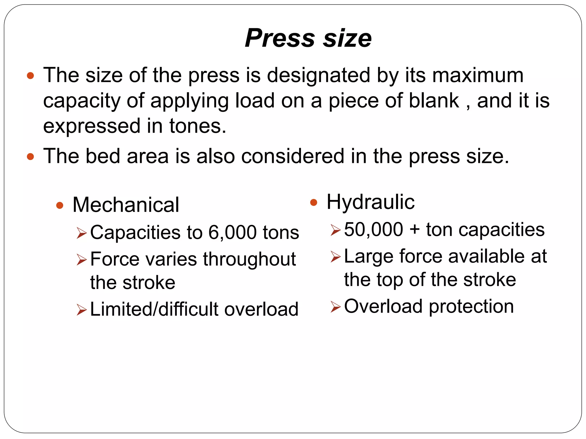 Press size 
 The size of the press is designated by its maximum 
capacity of applying load on a piece of blank , and it is 
expressed in tones. 
 The bed area is also considered in the press size. 
 Mechanical 
Capacities to 6,000 tons 
Force varies throughout 
the stroke 
Limited/difficult overload 
 Hydraulic 
50,000 + ton capacities 
Large force available at 
the top of the stroke 
Overload protection 
 