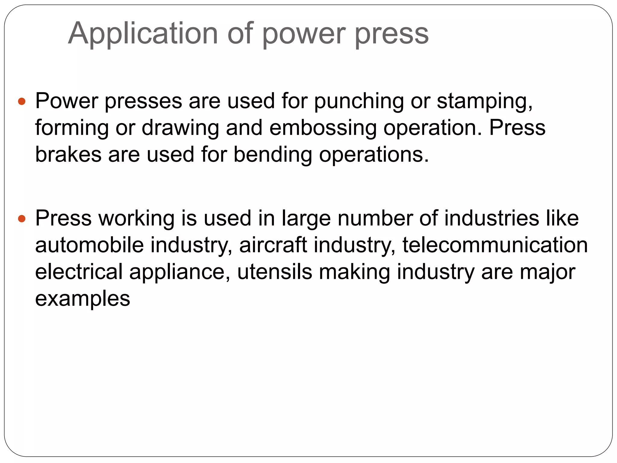 Application of power press 
 Power presses are used for punching or stamping, 
forming or drawing and embossing operation. Press 
brakes are used for bending operations. 
 Press working is used in large number of industries like 
automobile industry, aircraft industry, telecommunication 
electrical appliance, utensils making industry are major 
examples 
 