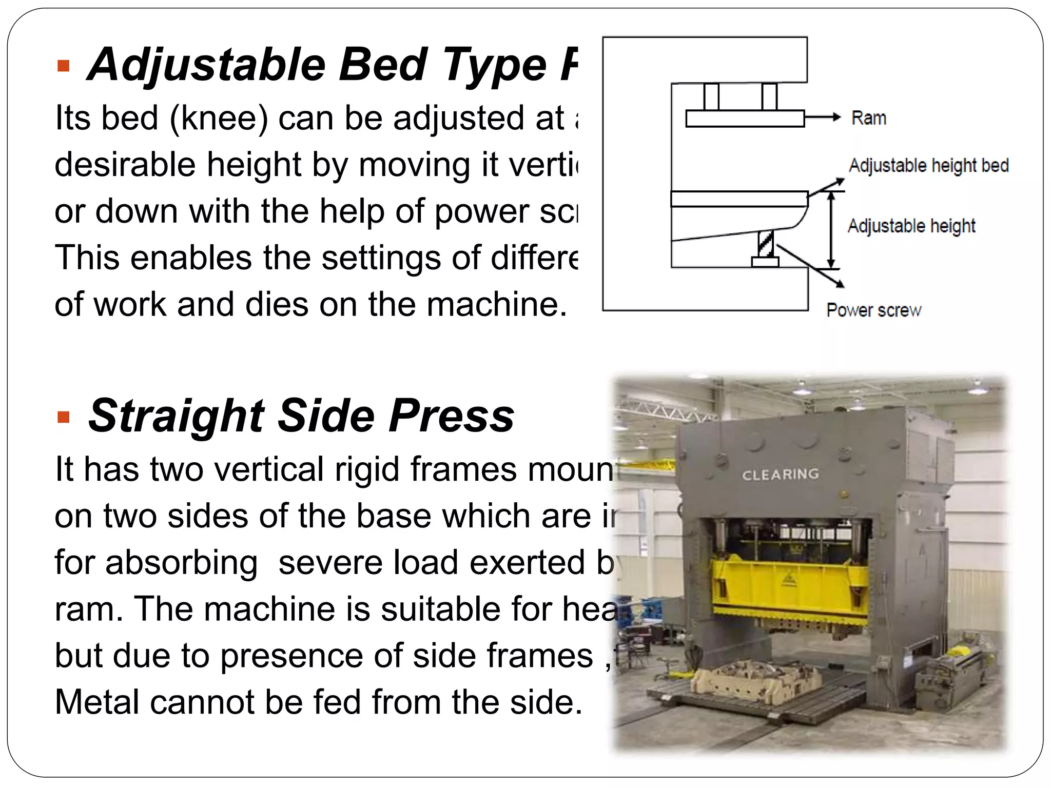  Adjustable Bed Type Press 
Its bed (knee) can be adjusted at any 
desirable height by moving it vertically up 
or down with the help of power screws. 
This enables the settings of different sizes 
of work and dies on the machine. 
 Straight Side Press 
It has two vertical rigid frames mounted 
on two sides of the base which are intended 
for absorbing severe load exerted by the 
ram. The machine is suitable for heavy work 
but due to presence of side frames ,the sheet 
Metal cannot be fed from the side. 
 