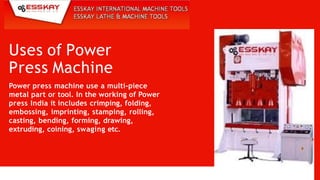 Uses of Power
Press Machine
Power press machine use a multi-piece
metal part or tool. In the working of Power
press India it includes crimping, folding,
embossing, imprinting, stamping, rolling,
casting, bending, forming, drawing,
extruding, coining, swaging etc.
 