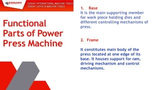 1. Base
It is the main supporting member
for work piece holding dies and
different controlling mechanisms of
press.
Functional
Parts of Power
Press Machine
2. Frame
It constitutes main body of the
press located at one edge of its
base. It houses support for ram,
driving mechanism and control
mechanisms.
 