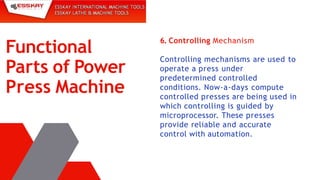 6. Controlling Mechanism
Controlling mechanisms are used to
operate a press under
predetermined controlled
conditions. Now-a-days compute
controlled presses are being used in
which controlling is guided by
microprocessor. These presses
provide reliable and accurate
control with automation.
Functional
Parts of Power
Press Machine
 
