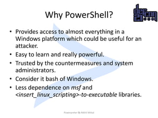 Why PowerShell?
• Provides access to almost everything in a
Windows platform which could be useful for an
attacker.
• Easy...