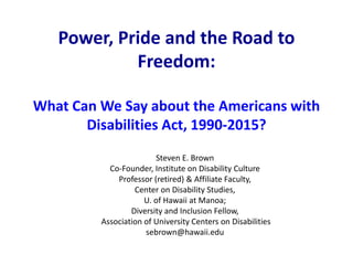 Power, Pride and the Road to
Freedom:
What Can We Say about the Americans with
Disabilities Act, 1990-2015?
Steven E. Brown
Co-Founder, Institute on Disability Culture
Professor (retired) & Affiliate Faculty,
Center on Disability Studies,
U. of Hawaii at Manoa;
Diversity and Inclusion Fellow,
Association of University Centers on Disabilities
sebrown@hawaii.edu
 