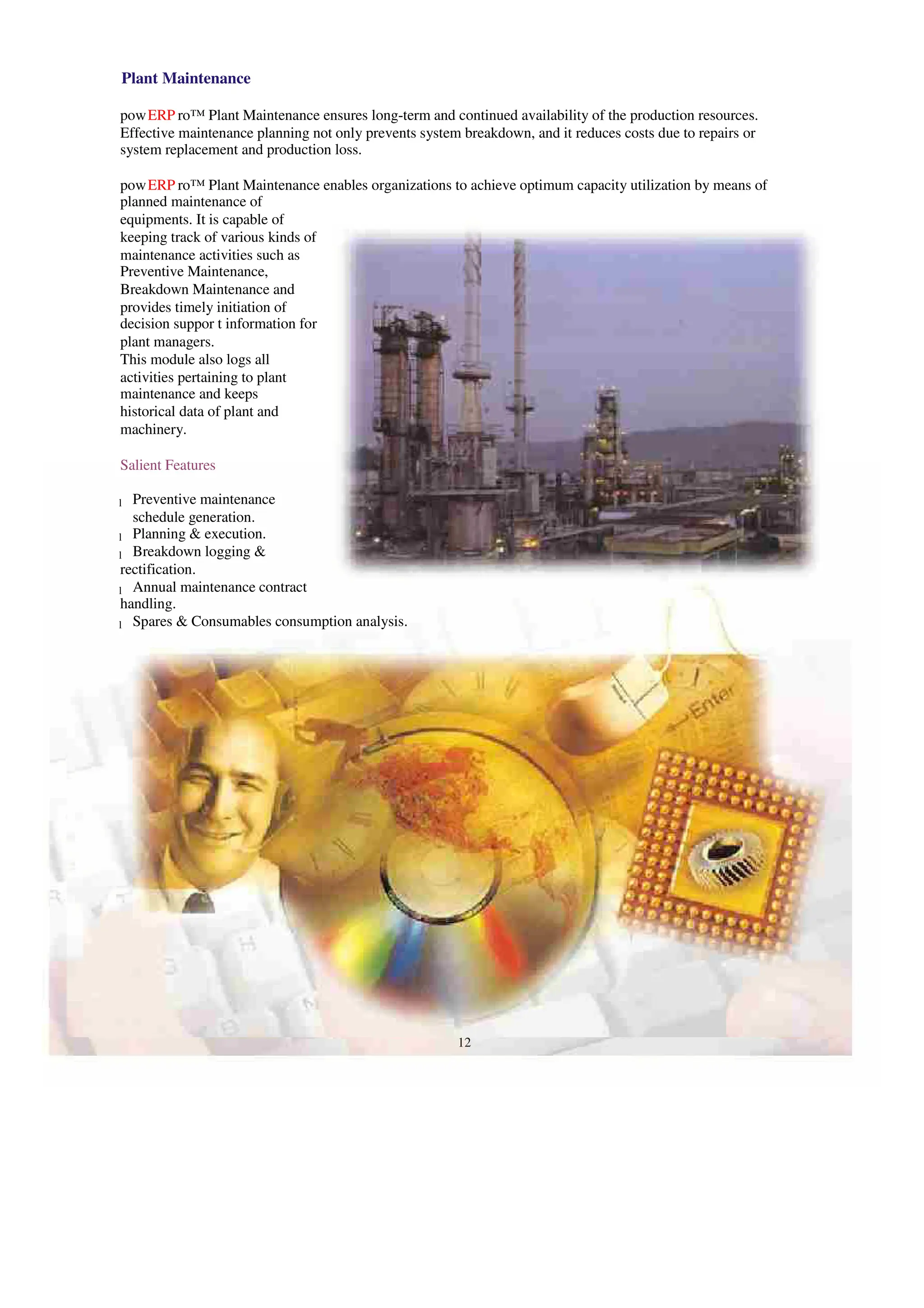 Plant Maintenance
powERP ro™ Plant Maintenance ensures long-term and continued availability of the production resources.
Effective maintenance planning not only prevents system breakdown, and it reduces costs due to repairs or
system replacement and production loss.
powERP ro™ Plant Maintenance enables organizations to achieve optimum capacity utilization by means of
planned maintenance of
equipments. It is capable of
keeping track of various kinds of
maintenance activities such as
Preventive Maintenance,
Breakdown Maintenance and
provides timely initiation of
decision suppor t information for
plant managers.
This module also logs all
activities pertaining to plant
maintenance and keeps
historical data of plant and
machinery.
Salient Features
Preventive maintenance
l
schedule generation.
Planning & execution.
l
Breakdown logging &
l
rectification.
Annual maintenance contract
l
handling.
Spares & Consumables consumption analysis.
l
12
 