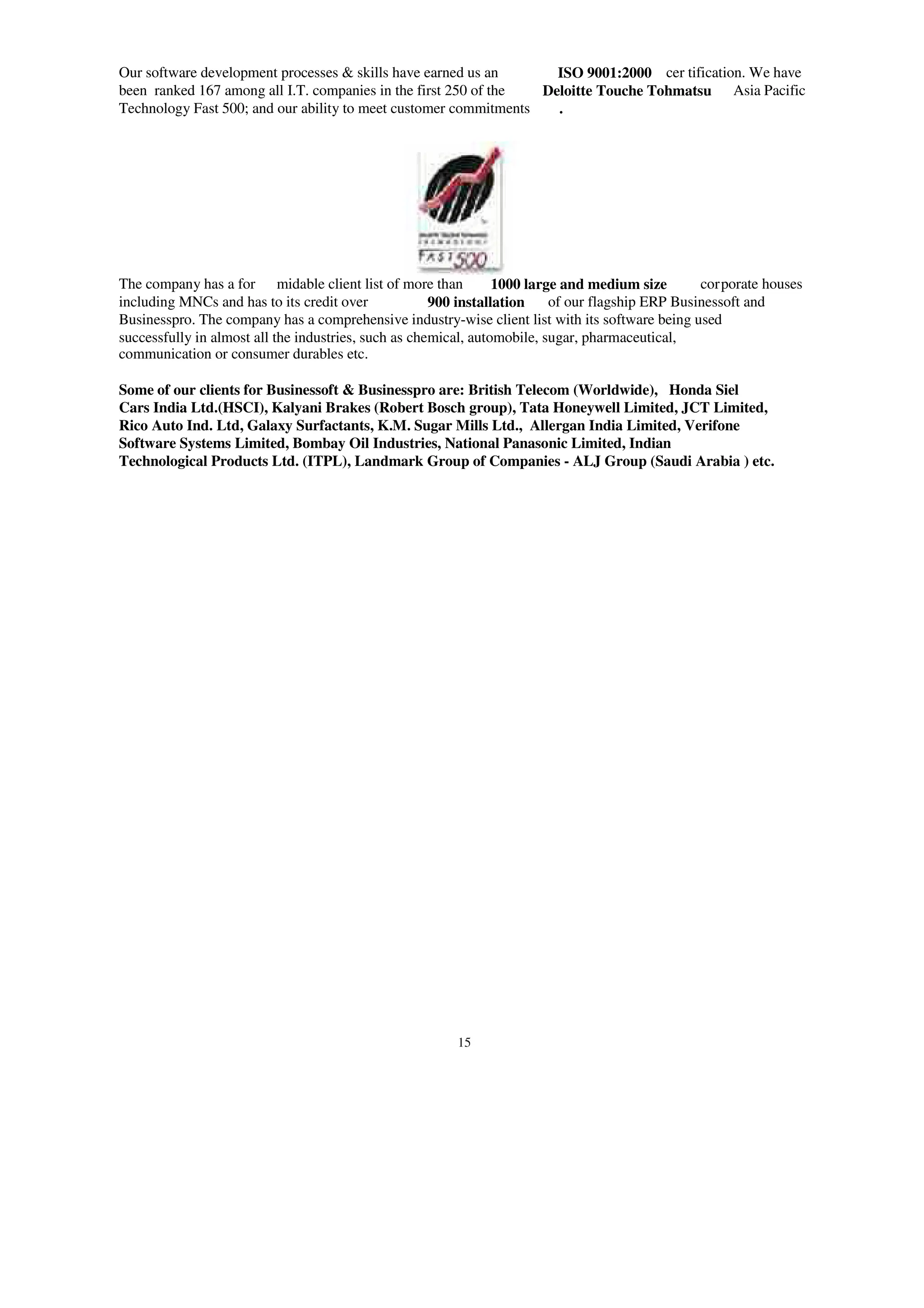 Our software development processes & skills have earned us an ISO 9001:2000 cer tification. We have
been ranked 167 among all I.T. companies in the first 250 of the Deloitte Touche Tohmatsu Asia Pacific
Technology Fast 500; and our ability to meet customer commitments .
The company has a for midable client list of more than 1000 large and medium size corporate houses
including MNCs and has to its credit over 900 installation of our flagship ERP Businessoft and
Businesspro. The company has a comprehensive industry-wise client list with its software being used
successfully in almost all the industries, such as chemical, automobile, sugar, pharmaceutical,
communication or consumer durables etc.
Some of our clients for Businessoft & Businesspro are: British Telecom (Worldwide), Honda Siel
Cars India Ltd.(HSCI), Kalyani Brakes (Robert Bosch group), Tata Honeywell Limited, JCT Limited,
Rico Auto Ind. Ltd, Galaxy Surfactants, K.M. Sugar Mills Ltd., Allergan India Limited, Verifone
Software Systems Limited, Bombay Oil Industries, National Panasonic Limited, Indian
Technological Products Ltd. (ITPL), Landmark Group of Companies - ALJ Group (Saudi Arabia ) etc.
15
 