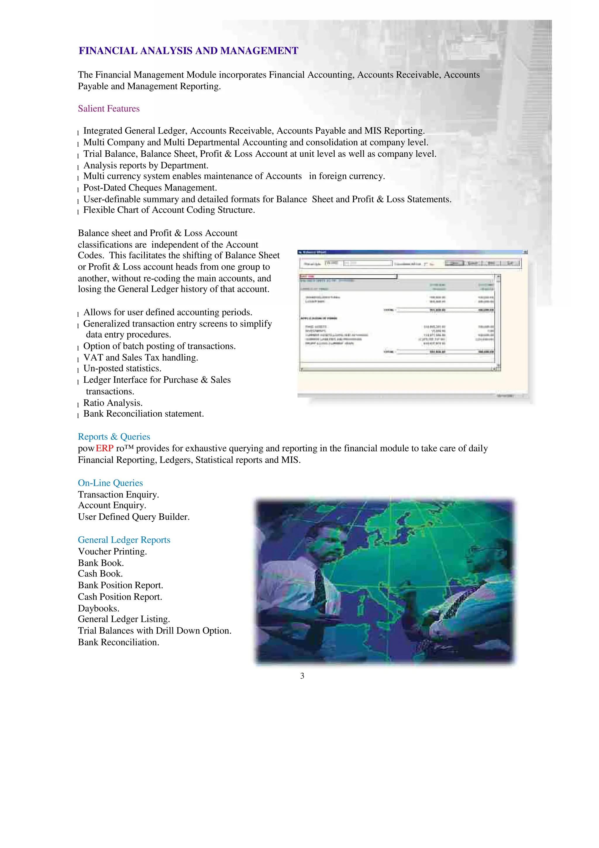 FINANCIAL ANALYSIS AND MANAGEMENT
The Financial Management Module incorporates Financial Accounting, Accounts Receivable, Accounts
Payable and Management Reporting.
Salient Features
Integrated General Ledger, Accounts Receivable, Accounts Payable and MIS Reporting.
l
Multi Company and Multi Departmental Accounting and consolidation at company level.
l
Trial Balance, Balance Sheet, Profit & Loss Account at unit level as well as company level.
l
Analysis reports by Department.
l
Multi currency system enables maintenance of Accounts in foreign currency.
l
Post-Dated Cheques Management.
l
User-definable summary and detailed formats for Balance Sheet and Profit & Loss Statements.
l
Flexible Chart of Account Coding Structure.
l
Balance sheet and Profit & Loss Account
classifications are independent of the Account
Codes. This facilitates the shifting of Balance Sheet
or Profit & Loss account heads from one group to
another, without re-coding the main accounts, and
losing the General Ledger history of that account.
Allows for user defined accounting periods.
l
Generalized transaction entry screens to simplify
l
data entry procedures.
Option of batch posting of transactions.
l
VAT and Sales Tax handling.
l
Un-posted statistics.
l
Ledger Interface for Purchase & Sales
l
transactions.
Ratio Analysis.
l
Bank Reconciliation statement.
l
Reports & Queries
powERP ro™ provides for exhaustive querying and reporting in the financial module to take care of daily
Financial Reporting, Ledgers, Statistical reports and MIS.
On-Line Queries
Transaction Enquiry.
Account Enquiry.
User Defined Query Builder.
General Ledger Reports
Voucher Printing.
Bank Book.
Cash Book.
Bank Position Report.
Cash Position Report.
Daybooks.
General Ledger Listing.
Trial Balances with Drill Down Option.
Bank Reconciliation.
3
 