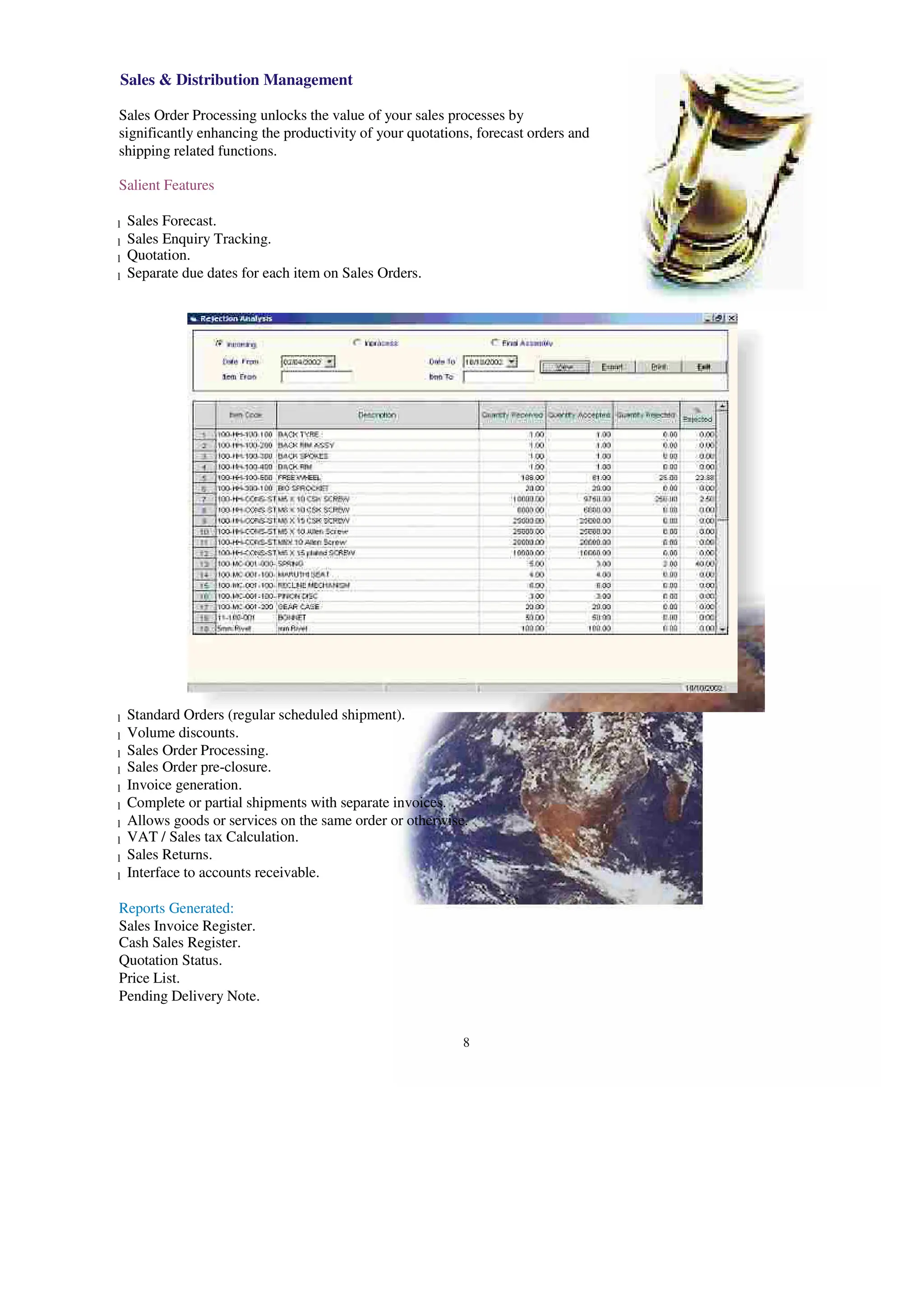 Sales & Distribution Management
Sales Order Processing unlocks the value of your sales processes by
significantly enhancing the productivity of your quotations, forecast orders and
shipping related functions.
Salient Features
Sales Forecast.
l
Sales Enquiry Tracking.
l
Quotation.
l
Separate due dates for each item on Sales Orders.
l
Standard Orders (regular scheduled shipment).
l
Volume discounts.
l
Sales Order Processing.
l
Sales Order pre-closure.
l
Invoice generation.
l
Complete or partial shipments with separate invoices.
l
Allows goods or services on the same order or otherwise.
l
VAT / Sales tax Calculation.
l
Sales Returns.
l
Interface to accounts receivable.
l
Reports Generated:
Sales Invoice Register.
Cash Sales Register.
Quotation Status.
Price List.
Pending Delivery Note.
8
 