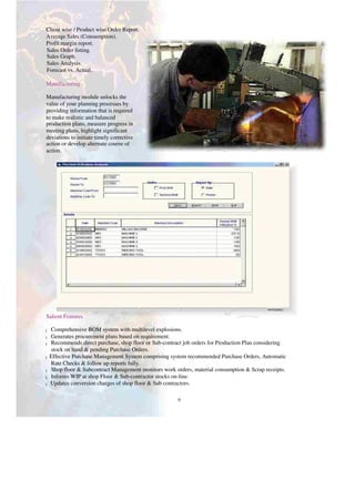 Client wise / Product wise Order Report.
Average Sales (Consumption).
Profit margin report.
Sales Order listing.
Sales Graph.
Sales Analysis.
Forecast vs. Actual.
Manufacturing
Manufacturing module unlocks the
value of your planning processes by
providing information that is required
to make realistic and balanced
production plans, measure progress in
meeting plans, highlight significant
deviations to initiate timely corrective
action or develop alternate course of
action.
Salient Features
Comprehensive BOM system with multilevel explosions.
l
Generates procurement plans based on requirement.
l
Recommends direct purchase, shop floor or Sub-contract job orders for Production Plan considering
l
stock on hand & pending Purchase Orders.
Effective Purchase Management System comprising system recommended Purchase Orders, Automatic
l
Rate Checks & follow up reports fully.
Shop floor & Subcontract Management monitors work orders, material consumption & Scrap receipts.
l
Informs WIP at shop Floor & Sub-contractor stocks on-line.
l
Updates conversion charges of shop floor & Sub contractors.
l
9
 