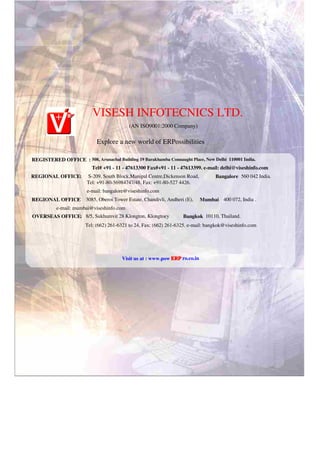 VISESH INFOTECNICS LTD.
(AN ISO9001:2000 Company)
Explore a new world of ERPossibilities
REGISTERED OFFICE : 508, Arunachal Building 19 Barakhamba Connaught Place, New Delhi 110001 India.
Tel# +91 - 11 - 47613300 Fax#+91 - 11 - 47613399. e-mail: delhi@viseshinfo.com
REGIONAL OFFICE: S-209, South Block,Manipal Centre,Dickenson Road, Bangalore 560 042 India.
Tel: +91-80-56984747/48, Fax: +91-80-527 4426.
e-mail: bangalore@viseshinfo.com
REGIONAL OFFICE
: 3085, Oberoi Tower Estate, Chandivli, Andheri (E), Mumbai 400 072, India .
e-mail: mumbai@viseshinfo.com
OVERSEAS OFFICE: 8/5, Sukhumvit 28 Klongton, Klongtoey Bangkok 10110, Thailand.
Tel: (662) 261-6321 to 24, Fax: (662) 261-6325. e-mail: bangkok@viseshinfo.com
Visit us at : www.pow ERP
ERP ro.co.in
 