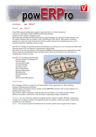 Introducing pow ERPro™
Need for pow ERPro™
In the SME segment manufacturers and jobs shops had only two software alternatives:
a) Invest in a mid-range or high-end ERP manufacturing package.
b) Operate with a generic accounting system.
Most mid-range and high-end ERP manufacturing software packages do a great job for big companies, but
for smaller companies they are complex, costly, and difficult to learn and use. Most generic accounting
packages do a great job on the financial side, but fail to address bottom-line manufacturing issues such as
production planning, scheduling, and job costing.
powERP ro™ bridges the gap between these two alternatives by offering you a low-risk, practical solution that
meets the needs of the vast majority of manufacturers and job shops.
powERP ro™ has been developed in VB & Interbase RDBMS environment and can be implemented on wide
range of hardware and operating systems. Interbase ensures that your investment in time and money on
the application software is secure.
powERP ro™ incorporates the following:
Financial Analysis & Management
P
General Ledger
P
Accounts Receivables
P
Accounts Payables
P
Inventory Control
P
Sales & Distribution
P
Purchase Management
P
Manufacturing
P
Plant Maintenance
P
Quality
P
Human Capital Management
P
Salient Features
Fully integrated software covering the core functionalities of any organization viz. Sales, Purchase,
Inventory, Manufacturing and Finance.
Software made on the business process models used by MRP/ERP software's with 15 years experience of
handling wide range of users.
Special efforts made in designing to make the software user friendly. Uses widely accepted software
platform Visual Basic ,which allows it the flexibility of upgrading to higher end platforms
Simplicity: It is one of the most simple and complete business solutions available. With this, organizations
of small sizes can deploy enterprise wide applications that are modular, scalable and reliable. It makes data
available across the enterprise.
Speed: User can get any repor ts instantaneously for any date / period and can toggle between reports,
1
 