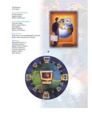 TDS Registers.
VAT reports.
Accounts Payable Reports
Purchase Register.
Supplier Ledger.
Balance Confirmation.
Accounts Receivable Reports
Customer Ledger.
Debtors Aged Analysis.
Sales Register.
Debtor Statement.
Balance Confirmation.
Final Accounts
Profit & Loss Account (Standard/User defined).
Balance Sheet (Standard/User defined).
MIS Report
Budgeted Profit & Loss.
Transaction Analysis.
Budget Variance Analysis.
R
Cash Flow Statement.
Cash Flow Projections.
R
Expense Analysis.
Ratio Analysis.
R
4
 